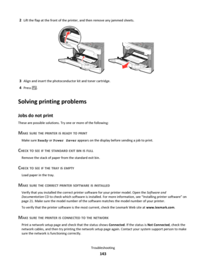 Page 1432Lift the flap at the front of the printer, and then remove any jammed sheets.
3Align and insert the photoconductor kit and toner cartridge.
4Press .
Solving printing problems
Jobs do not print
These are possible solutions. Try one or more of the following:
MAKE SURE THE PRINTER IS READY TO PRINT
Make sure Ready or Power Saver appears on the display before sending a job to print.
CHECK TO SEE IF THE STANDARD EXIT BIN IS FULL
Remove the stack of paper from the standard exit bin.
CHECK TO SEE IF THE TRAY...