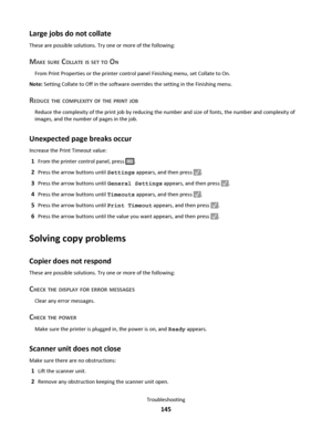 Page 145Large jobs do not collate
These are possible solutions. Try one or more of the following:
MAKE SURE COLLATE IS SET TO ON
From Print Properties or the printer control panel Finishing menu, set Collate to On.
Note: Setting Collate to Off in the software overrides the setting in the Finishing menu.
REDUCE THE COMPLEXITY OF THE PRINT JOB
Reduce the complexity of the print job by reducing the number and size of fonts, the number and complexity of
images, and the number of pages in the job.
Unexpected page...