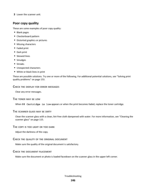 Page 1463Lower the scanner unit.
Poor copy quality
These are some examples of poor copy quality:
Blank pages
Checkerboard pattern
Distorted graphics or pictures
Missing characters
Faded print
Dark print
Skewed lines
Smudges
Streaks
Unexpected characters
White or black lines in print
These are possible solutions. Try one or more of the following. For additional potential solutions, see “Solving print
quality problems” on page 153.
CHECK THE DISPLAY FOR ERROR MESSAGES
Clear any error messages.
THE TONER MAY BE...
