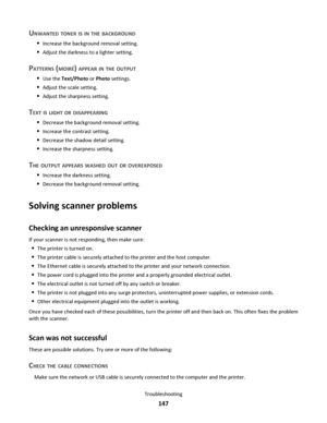 Page 147UNWANTED TONER IS IN THE BACKGROUND
Increase the background removal setting.
Adjust the darkness to a lighter setting.
PATTERNS (MOIRÉ) APPEAR IN THE OUTPUT
Use the Text/Photo or Photo settings.
Adjust the scale setting.
Adjust the sharpness setting.
TEXT IS LIGHT OR DISAPPEARING
Decrease the background removal setting.
Increase the contrast setting.
Decrease the shadow detail setting.
Increase the sharpness setting.
THE OUTPUT APPEARS WASHED OUT OR OVEREXPOSED
Increase the darkness setting.
Decrease the...
