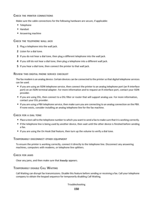 Page 150CHECK THE PRINTER CONNECTIONS
Make sure the cable connections for the following hardware are secure, if applicable:
Telephone
Handset
Answering machine
CHECK THE TELEPHONE WALL JACK
1Plug a telephone into the wall jack.
2Listen for a dial tone.
3If you do not hear a dial tone, then plug a different telephone into the wall jack.
4If you still do not hear a dial tone, then plug a telephone into a different wall jack.
5If you hear a dial tone, then connect the printer to that wall jack.
REVIEW THIS DIGITAL...