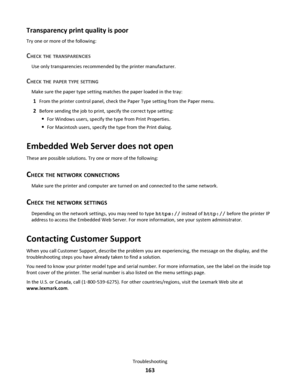 Page 163Transparency print quality is poor
Try one or more of the following:
CHECK THE TRANSPARENCIES
Use only transparencies recommended by the printer manufacturer.
CHECK THE PAPER TYPE SETTING
Make sure the paper type setting matches the paper loaded in the tray:
1From the printer control panel, check the Paper Type setting from the Paper menu.
2Before sending the job to print, specify the correct type setting:
For Windows users, specify the type from Print Properties.
For Macintosh users, specify the type...