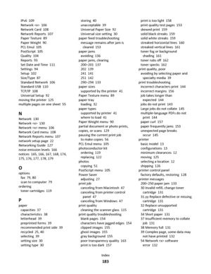 Page 183IPv6  109
Network   106
Network Card  108
Network Reports  107
Paper Texture  89
Paper Weight  90
PCL Emul  105
PostScript  105
Quality  104
Reports  93
Set Date and Time  111
Settings  94
Setup  102
Size/Type  87
Standard Network  106
Standard USB  110
TCP/IP  108
Universal Setup  92
moving the printer  125
multiple pages on one sheet  55
N
Network  130
Network   130
Network  menu  106
Network Card menu  108
Network Reports menu  107
network setup page  22
Networking Guide  127
noise emission levels...