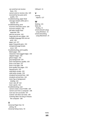 Page 185can send but not receive
faxes  151
cannot send or receive a fax  149
received fax has poor print
quality  152
troubleshooting, paper feed 
message remains after jam is
cleared  153
troubleshooting, print 
incorrect characters print  144
incorrect margins  156
job takes longer than
expected  144
jobs do not print  143
Large jobs do not collate  145
multiple‑language PDFs do not
print  144
paper curl  157
paper frequently jams  153
unexpected page breaks
occur  145
troubleshooting, print quality 
blank...