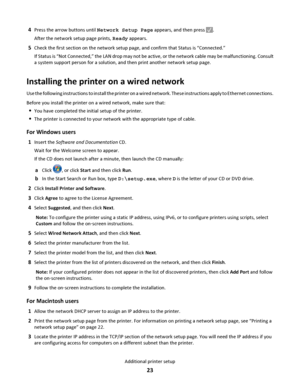 Page 234Press the arrow buttons until Network Setup Page appears, and then press .
After the network setup page prints, Ready appears.
5Check the first section on the network setup page, and confirm that Status is “Connected.”
If Status is “Not Connected,” the LAN drop may not be active, or the network cable may be malfunctioning. Consult
a system support person for a solution, and then print another network setup page.
Installing the printer on a wired network
Use the following instructions to install the...