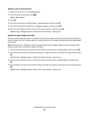 Page 31Specify a unit of measurement
1Make sure the printer is on and Ready appears.
2From the printer control panel, press .
Paper Menu appears.
3Press .
4Press the arrow buttons until Universal Setup appears, and then press .
5Press the arrow buttons until Units of Measure appears, and then press .
6Press the arrow buttons until the correct unit of measure appears, and then press .
Submitting Changes appears, followed by the Universal Setup menu.
Specify the paper height and width
Defining a specific height...