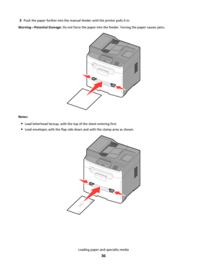 Page 363Push the paper further into the manual feeder until the printer pulls it in.
Warning—Potential Damage: Do not force the paper into the feeder. Forcing the paper causes jams.
3DEF6MNO9WXYZ#2ABC5JKL8TUV01@!
.GHI4P
Q
R
S7*
Notes:
Load letterhead faceup, with the top of the sheet entering first.
Load envelopes with the flap side down and with the stamp area as shown.
3DEF6MNO9WXYZ#2ABC5JKL8TUV01@!
.GHI4PQRS7*
Loading paper and specialty media
36
Downloaded From ManualsPrinter.com Manuals 