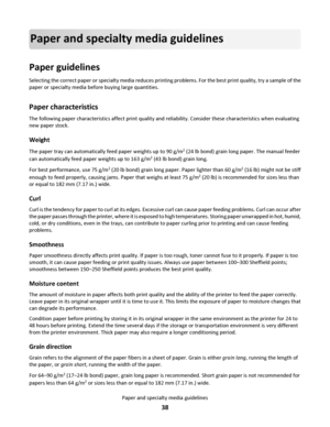 Page 38Paper and specialty media guidelines
Paper guidelines
Selecting the correct paper or specialty media reduces printing problems. For the best print quality, try a sample of the
paper or specialty media before buying large quantities.
Paper characteristics
The following paper characteristics affect print quality and reliability. Consider these characteristics when evaluating
new paper stock.
Weight
The paper tray can automatically feed paper weights up to 90 g/m2 (24 lb bond) grain long paper. The manual...