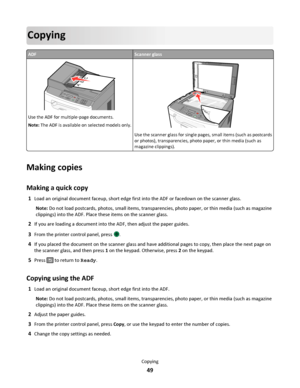 Page 49Copying
ADFScanner glass
ABC
Use the ADF for multiple‑page documents.
Note: The ADF is available on selected models only.3DEF6MNO9WXYZ#
2ABC5JKL8TUV0
1@!.GHI4PQRS7*
A
BC
Use the scanner glass for single pages, small items (such as postcards
or photos), transparencies, photo paper, or thin media (such as
magazine clippings).
Making copies
Making a quick copy
1Load an original document faceup, short edge first into the ADF or facedown on the scanner glass.
Note: Do not load postcards, photos, small items,...