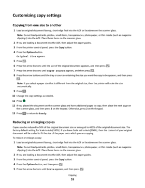 Page 53Customizing copy settings
Copying from one size to another
1Load an original document faceup, short edge first into the ADF or facedown on the scanner glass.
Note: Do not load postcards, photos, small items, transparencies, photo paper, or thin media (such as magazine
clippings) into the ADF. Place these items on the scanner glass.
2If you are loading a document into the ADF, then adjust the paper guides.
3From the printer control panel, press the Copy button.
4Press the Options button.
Original Size...