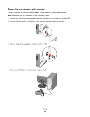 Page 72Connecting to a computer with a modem
Connect the printer to a computer with a modem to send faxes from the software program.
Note: Setup steps may vary depending on your country or region.
1Connect one end of the telephone cable that came with the printer to the printer LINE port .
2Connect the other end of the telephone cable to an active analog telephone wall jack.
3Remove the protective plug from the printer EXT port .
4Connect your telephone to the computer telephone jack.
Faxing
72
Downloaded From...