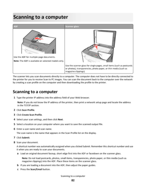 Page 82Scanning to a computer
ADFScanner glass
ABC
Use the ADF for multiple‑page documents.
Note: The ADF is available on selected models only.3DEF6MNO9WXYZ#
2ABC5JKL8TUV0
1@!.GHI4PQRS7*
A
BC
Use the scanner glass for single pages, small items (such as postcards
or photos), transparencies, photo paper, or thin media (such as
magazine clippings).
The scanner lets you scan documents directly to a computer. The computer does not have to be directly connected to
the printer for you to receive Scan to PC images. You...