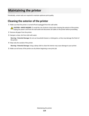 Page 114Maintaining the printer
Periodically, certain tasks are required to maintain optimum print quality.
Cleaning the exterior of the printer
1Make sure that the printer is turned off and unplugged from the wall outlet.
CAUTION—SHOCK HAZARD: To avoid the risk of electric shock when cleaning the exterior of the printer,
unplug the power cord from the wall outlet and disconnect all cables to the printer before proceeding.
2Remove all paper from the printer.
3Dampen a clean, lint‑free cloth with water....