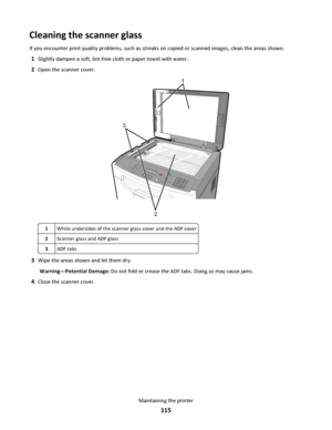 Page 115Cleaning the scanner glass
If you encounter print quality problems, such as streaks on copied or scanned images, clean the areas shown.
1Slightly dampen a soft, lint-free cloth or paper towel with water.
2Open the scanner cover.
3DEF6MNO9WXYZ#
2ABC5JKL8TUV0
1@!.GHI4P
Q
R
S7*
1
2 3
1White undersides of the scanner glass cover and the ADF cover
2Scanner glass and ADF glass
3ADF tabs
3Wipe the areas shown and let them dry.
Warning—Potential Damage: Do not fold or crease the ADF tabs. Doing so may cause...