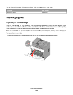 Page 120You can also check the status of the photoconductor kit by printing a network setup page.
Part namePart number
Photoconductor kit X203H22G
Replacing supplies
Replacing the toner cartridge
When 88 Cartridge is low appears, or when you experience faded print, remove the toner cartridge. Firmly
shake it side‑to‑side and front‑to‑back several times to redistribute the toner, and then reinsert it and continue printing.
When shaking the cartridge no longer improves the print quality, replace the toner...