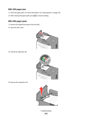 Page 133200–250 paper jam
1Clear the paper path. For more information, see “Clearing jams” on page 136.
2After clearing the paper path, press  to resume printing.
290–294 paper jams
1Remove all original documents from the ADF.
2Open the ADF cover.
3Unlock the separator roll.
4Remove the separator roll.
Troubleshooting
133
Downloaded From ManualsPrinter.com Manuals 