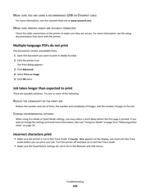 Page 144MAKE SURE YOU ARE USING A RECOMMENDED USB OR ETHERNET CABLE
For more information, visit the Lexmark Web site at www.lexmark.com.
MAKE SURE PRINTER CABLES ARE SECURELY CONNECTED
Check the cable connections to the printer to make sure they are secure. For more information, see the setup
documentation that came with the printer.
Multiple‑language PDFs do not print
The documents contain unavailable fonts.
1Open the document you want to print in Adobe Acrobat.
2Click the printer icon.
The Print dialog...
