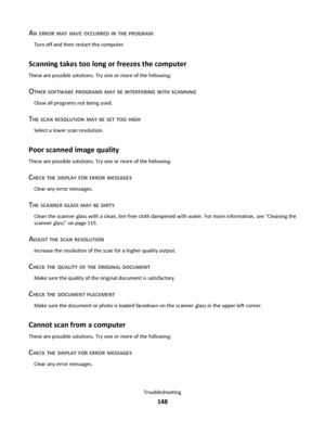 Page 148AN ERROR MAY HAVE OCCURRED IN THE PROGRAM
Turn off and then restart the computer.
Scanning takes too long or freezes the computer
These are possible solutions. Try one or more of the following:
OTHER SOFTWARE PROGRAMS MAY BE INTERFERING WITH SCANNING
Close all programs not being used.
THE SCAN RESOLUTION MAY BE SET TOO HIGH
Select a lower scan resolution.
Poor scanned image quality
These are possible solutions. Try one or more of the following:
CHECK THE DISPLAY FOR ERROR MESSAGES
Clear any error...