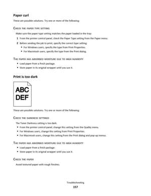 Page 157Paper curl
These are possible solutions. Try one or more of the following:
CHECK THE PAPER TYPE SETTING
Make sure the paper type setting matches the paper loaded in the tray:
1From the printer control panel, check the Paper Type setting from the Paper menu.
2Before sending the job to print, specify the correct type setting:
For Windows users, specify the type from Print Properties.
For Macintosh users, specify the type from the Print dialog.
THE PAPER HAS ABSORBED MOISTURE DUE TO HIGH HUMIDITY
Load paper...