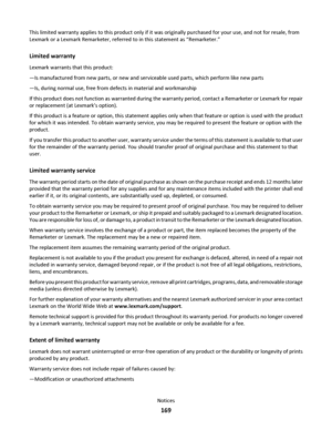 Page 169This limited warranty applies to this product only if it was originally purchased for your use, and not for resale, from
Lexmark or a Lexmark Remarketer, referred to in this statement as “Remarketer.”
Limited warranty
Lexmark warrants that this product:
—Is manufactured from new parts, or new and serviceable used parts, which perform like new parts
—Is, during normal use, free from defects in material and workmanship
If this product does not function as warranted during the warranty period, contact a...