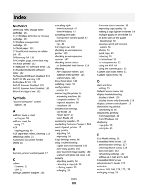 Page 181Index
Numerics
30 Invalid refill, change toner
cartridge  131
31.yy Replace defective or missing
cartridge  131
32 Replace unsupported
cartridge  131
34 Short paper  131
37 Insufficient memory to collate
job  131
38 Memory full  131
39 Complex page, some data may
not have printed  132
54 Network  software error  132
54 Standard network software
error  132
56 Standard USB port disabled  132
84 PC Kit life warning  132
84 Replace PC Kit  132
840.01 Scanner Disabled  135
840.02 Scanner Auto Disabled  135...