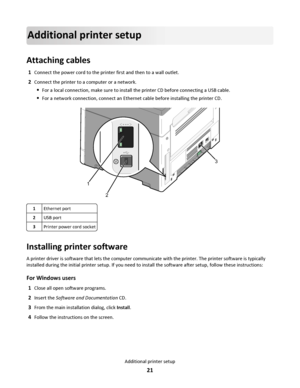 Page 21Additional printer setup
Attaching cables
1Connect the power cord to the printer first and then to a wall outlet.
2Connect the printer to a computer or a network.
For a local connection, make sure to install the printer CD before connecting a USB cable.
For a network connection, connect an Ethernet cable before installing the printer CD.
1
23
1Ethernet port
2USB port
3Printer power cord socket
Installing printer software
A printer driver is software that lets the computer communicate with the printer....