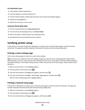 Page 22For Macintosh users
1Close all open software applications.
2Insert the Software and Documentation CD.
3From the Finder desktop, double-click the printer CD icon that automatically appears.
4Double-click the Install icon.
5Follow the instructions on the screen.
Using the World Wide Web
1Go to the Lexmark Web site at www.lexmark.com.
2From the Drivers & Downloads menu, click Driver Finder.
3Select your printer, and then select your operating system.
4Download the driver and install the printer software....