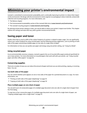 Page 25Minimizing your printers environmental impact
Lexmark is committed to environmental sustainability and is continually improving its printers to reduce their impact
on the environment. We design with the environment in mind, engineer our packaging to reduce materials, and provide
collection and recycling programs. For more information, see:
The Notices chapter
The Environmental Sustainability section of the Lexmark Web site at www.lexmark.com/environment
The Lexmark recycling program at...