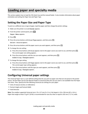 Page 30Loading paper and specialty media
This section explains how to load the 250-sheet tray and the manual feeder. It also includes information about paper
orientation and setting the Paper Size and Paper Type.
Setting the Paper Size and Paper Type
To print on a different size or type of paper, load the paper and then change the printer settings.
1Make sure the printer is on and Ready appears.
2From the printer control panel, press .
Paper Menu appears.
3Press .
4Press the arrow buttons until Size/Type...