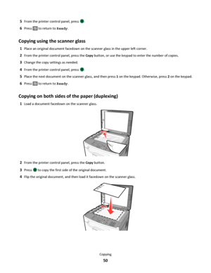 Page 505From the printer control panel, press .
6Press  to return to Ready.
Copying using the scanner glass
1Place an original document facedown on the scanner glass in the upper left corner.
2From the printer control panel, press the Copy button, or use the keypad to enter the number of copies.
3Change the copy settings as needed.
4From the printer control panel, press .
5Place the next document on the scanner glass, and then press 1 on the keypad. Otherwise, press 2 on the keypad.
6Press  to return to Ready....