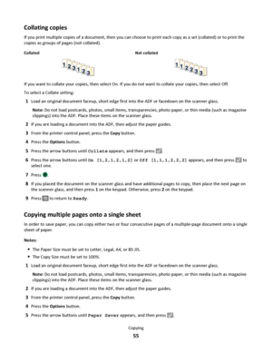 Page 55Collating copies
If you print multiple copies of a document, then you can choose to print each copy as a set (collated) or to print the
copies as groups of pages (not collated).
Collated Not collated
If you want to collate your copies, then select On. If you do not want to collate your copies, then select Off.
To select a Collate setting:
1Load an original document faceup, short edge first into the ADF or facedown on the scanner glass.
Note: Do not load postcards, photos, small items, transparencies,...