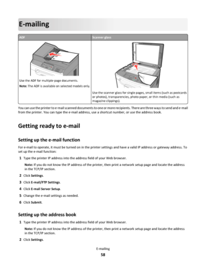 Page 58E-mailing
ADFScanner glass
ABC
Use the ADF for multiple‑page documents.
Note: The ADF is available on selected models only.3DEF6MNO9WXYZ#
2ABC5JKL8TUV0
1@!.GHI4PQRS7*
A
BC
Use the scanner glass for single pages, small items (such as postcards
or photos), transparencies, photo paper, or thin media (such as
magazine clippings).
You can use the printer to e‑mail scanned documents to one or more recipients. There are three ways to send and e‑mail
from the printer. You can type the e‑mail address, use a...