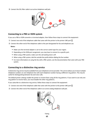 Page 653Connect the DSL filter cable to an active telephone wall jack.
2
3
1
Connecting to a PBX or ISDN system
If you use a PBX or ISDN converter or terminal adapter, then follow these steps to connect the equipment:
1Connect one end of the telephone cable that came with the printer to the printer LINE port .
2Connect the other end of the telephone cable to the port designated for fax and telephone use.
Notes:
Make sure the terminal adapter is set to the correct switch type for your region.
Depending on the...