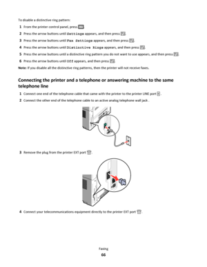 Page 66To disable a distinctive ring pattern:
1From the printer control panel, press .
2Press the arrow buttons until Settings appears, and then press .
3Press the arrow buttons until Fax Settings appears, and then press .
4Press the arrow buttons until Distinctive Rings appears, and then press .
5Press the arrow buttons until a distinctive ring pattern you do not want to use appears, and then press .
6Press the arrow buttons until Off appears, and then press .
Note: If you disable all the distinctive ring...