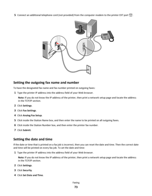 Page 735Connect an additional telephone cord (not provided) from the computer modem to the printer EXT port .
Setting the outgoing fax name and number
To have the designated fax name and fax number printed on outgoing faxes:
1Type the printer IP address into the address field of your Web browser.
Note: If you do not know the IP address of the printer, then print a network setup page and locate the address
in the TCP/IP section.
2Click Settings.
3Click Fax Settings.
4Click Analog Fax Setup.
5Click inside the...