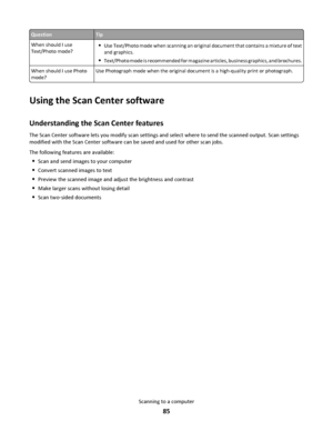 Page 85QuestionTip
When should I use
Text/Photo mode?
Use Text/Photo mode when scanning an original document that contains a mixture of text
and graphics.
Text/Photo mode is recommended for magazine articles, business graphics, and brochures.
When should I use Photo
mode?Use Photograph mode when the original document is a high-quality print or photograph.
Using the Scan Center software
Understanding the Scan Center features
The Scan Center software lets you modify scan settings and select where to send the...