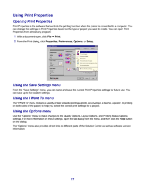 Page 17Using Print Properties
Opening Print Properties
Print Properties is the software that controls the printing function when the printer is connected to a computer. You
can change the settings in Print Properties based on the type of project you want to create. You can open Print
Properties from almost any program:
1With a document open, click File Œ Print.
2From the Print dialog, click Properties, Preferences, Options, or Setup.
Using the Save Settings menu
From the “Save Settings” menu, you can name and...