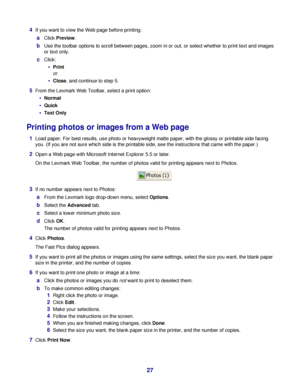 Page 274If you want to view the Web page before printing:
aClick Preview.
bUse the toolbar options to scroll between pages, zoom in or out, or select whether to print text and images
or text only.
cClick:
Print
or
Close, and continue to step 5.
5From the Lexmark Web Toolbar, select a print option:
Normal
Quick
Text Only
Printing photos or images from a Web page
1Load paper. For best results, use photo or heavyweight matte paper, with the glossy or printable side facing
you. (If you are not sure which side is...