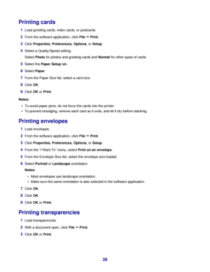 Page 28Printing cards
1Load greeting cards, index cards, or postcards.
2From the software application, click File Œ Print.
3Click Properties, Preferences, Options, or Setup.
4Select a Quality/Speed setting.
Select Photo for photos and greeting cards and Normal for other types of cards.
5Select the Paper Setup tab.
6Select Paper.
7From the Paper Size list, select a card size.
8Click OK.
9Click OK or Print.
Notes:
To avoid paper jams, do not force the cards into the printer.
To prevent smudging, remove each card...