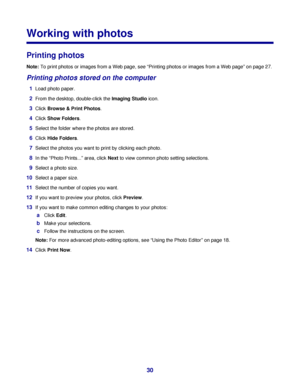 Page 30Working with photos
Printing photos
Note: To print photos or images from a Web page, see “Printing photos or images from a Web page” on page 27.
Printing photos stored on the computer
1Load photo paper.
2From the desktop, double-click the Imaging Studio icon.
3Click Browse & Print Photos.
4Click Show Folders.
5Select the folder where the photos are stored.
6Click Hide Folders.
7Select the photos you want to print by clicking each photo.
8In the “Photo Prints...” area, click Next to view common photo...