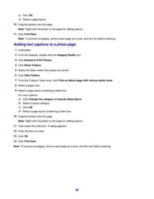 Page 32cClick OK.
dSelect a page layout.
10Drag the photos onto the page.
Note: Right-click the photo on the page for editing options.
11Click Print Now.
Note: To prevent smudging, remove each page as it exits, and let it dry before stacking.
Adding text captions to a photo page
1Load paper.
2From the desktop, double-click the Imaging Studio icon.
3Click Browse & Print Photos.
4Click Show Folders.
5Select the folder where the photos are stored.
6Click Hide Folders.
7From the Creative Tasks area, click Print an...