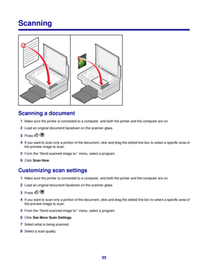 Page 35Scanning
Scanning a document
1Make sure the printer is connected to a computer, and both the printer and the computer are on.
2Load an original document facedown on the scanner glass.
3Press .
4If you want to scan only a portion of the document, click and drag the dotted line box to select a specific area of
the preview image to scan.
5From the “Send scanned image to:” menu, select a program.
6Click Scan Now.
Customizing scan settings
1Make sure the printer is connected to a computer, and both the...