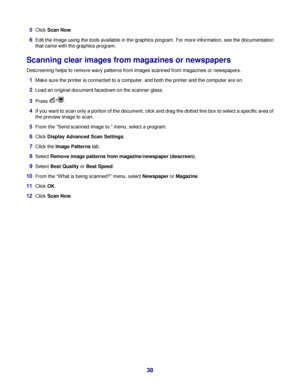 Page 385Click Scan Now.
6Edit the image using the tools available in the graphics program. For more information, see the documentation
that came with the graphics program.
Scanning clear images from magazines or newspapers
Descreening helps to remove wavy patterns from images scanned from magazines or newspapers.
1Make sure the printer is connected to a computer, and both the printer and the computer are on.
2Load an original document facedown on the scanner glass.
3Press .
4If you want to scan only a portion...