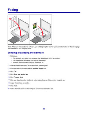 Page 39Faxing
Note: When you first use the fax software, you will be prompted to enter your user information for the cover page
and/or header of your outgoing faxes.
Sending a fax using the software
1Make sure:
The printer is connected to a computer that is equipped with a fax modem.
The computer is connected to a working phone line.
Both the printer and the computer are turned on.
2Load an original document facedown on the scanner glass.
3From the desktop, double-click the Imaging Studio icon.
4Click Fax....