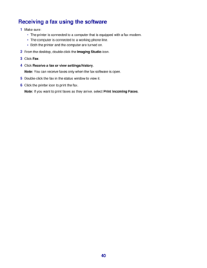 Page 40Receiving a fax using the software
1Make sure:
The printer is connected to a computer that is equipped with a fax modem.
The computer is connected to a working phone line.
Both the printer and the computer are turned on.
2From the desktop, double-click the Imaging Studio icon.
3Click Fax.
4Click Receive a fax or view settings/history.
Note: You can receive faxes only when the fax software is open.
5Double-click the fax in the status window to view it.
6Click the printer icon to print the fax.
Note: If...