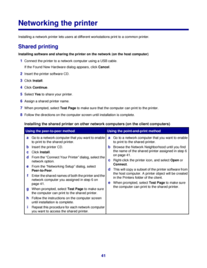 Page 41Networking the printer
Installing a network printer lets users at different workstations print to a common printer.
Shared printing
Installing software and sharing the printer on the network (on the host computer)
1Connect the printer to a network computer using a USB cable.
If the Found New Hardware dialog appears, click Cancel.
2Insert the printer software CD.
3Click Install.
4Click Continue.
5Select Yes to share your printer.
6Assign a shared printer name.
7When prompted, select Test Page to make sure...