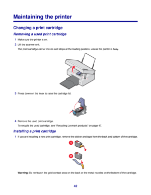 Page 42Maintaining the printer
Changing a print cartridge
Removing a used print cartridge
1Make sure the printer is on.
2Lift the scanner unit.
The print cartridge carrier moves and stops at the loading position, unless the printer is busy.
3Press down on the lever to raise the cartridge lid.
4Remove the used print cartridge.
To recycle the used cartridge, see “Recycling Lexmark products” on page 47.
Installing a print cartridge
1If you are installing a new print cartridge, remove the sticker and tape from the...