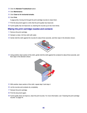 Page 453Click the Maintain/Troubleshoot button.
4Click Maintenance.
5Click Clean to fix horizontal streaks.
6Click Print.
A page prints, forcing ink through the print cartridge nozzles to clean them.
7Print the document again to verify that the print quality has improved.
8If print quality has not improved, try cleaning the nozzles up to two more times.
Wiping the print cartridge nozzles and contacts
1Remove the print cartridge.
2Dampen a clean, lint-free cloth with water.
3Gently hold the cloth against the...