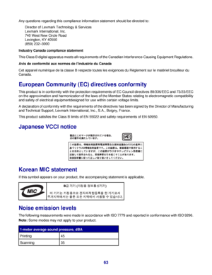 Page 63Any questions regarding this compliance information statement should be directed to:
Director of Lexmark Technology & Services
Lexmark International, Inc.
740 West New Circle Road
Lexington, KY 40550
(859) 232–3000
Industry Canada compliance statement
This Class B digital apparatus meets all requirements of the Canadian Interference-Causing Equipment Regulations.
Avis de conformité aux normes de l’industrie du Canada
Cet appareil numérique de la classe B respecte toutes les exigences du Règlement sur le...