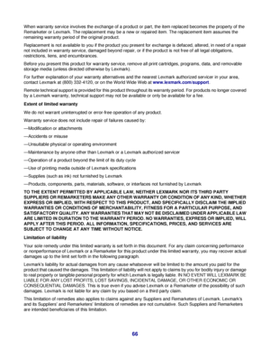 Page 66When warranty service involves the exchange of a product or part, the item replaced becomes the property of the
Remarketer or Lexmark. The replacement may be a new or repaired item. The replacement item assumes the
remaining warranty period of the original product.
Replacement is not available to you if the product you present for exchange is defaced, altered, in need of a repair
not included in warranty service, damaged beyond repair, or if the product is not free of all legal obligations,
restrictions,...